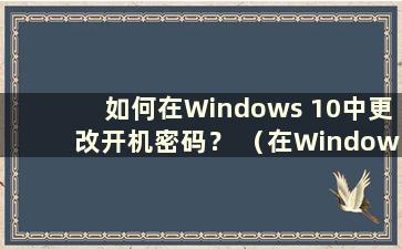 如何在Windows 10中更改开机密码？ （在Windows 10中更改开机密码）